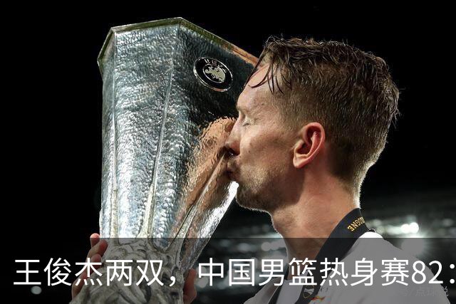 王俊杰两双，中国男篮热身赛82：78塞尔维亚联赛亚军队